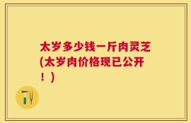 太岁多少钱一斤肉灵芝(太岁肉价格现已公开！)