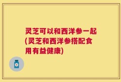 灵芝可以和西洋参一起(灵芝和西洋参搭配食用有益健康)