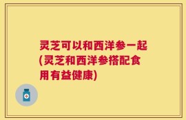 灵芝可以和西洋参一起(灵芝和西洋参搭配食用有益健康)