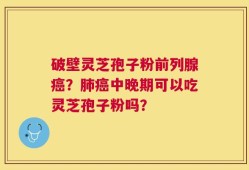 破壁灵芝孢子粉前列腺癌？肺癌中晚期可以吃灵芝孢子粉吗？