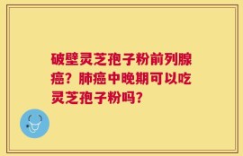 破壁灵芝孢子粉前列腺癌？肺癌中晚期可以吃灵芝孢子粉吗？