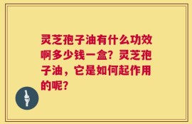 灵芝孢子油有什么功效啊多少钱一盒？灵芝孢子油，它是如何起作用的呢？