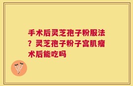 手术后灵芝孢子粉服法？灵芝孢子粉子宫肌瘤术后能吃吗