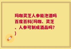玛咖灵芝人参能泡酒吗百度百科(玛咖、灵芝、人参可制成酒品吗？)