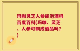 玛咖灵芝人参能泡酒吗百度百科(玛咖、灵芝、人参可制成酒品吗？)