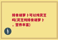 排骨胡萝卜可以炖灵芝吗(灵芝炖排骨胡萝卜，营养丰富)