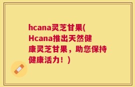 hcana灵芝甘果(Hcana推出天然健康灵芝甘果，助您保持健康活力！)