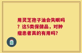 用灵芝孢子油会失眠吗？这5类保健品，对肿瘤患者真的有用吗？