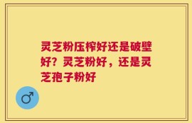 灵芝粉压榨好还是破壁好？灵芝粉好，还是灵芝孢子粉好