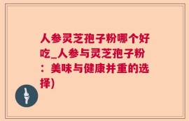 人参灵芝孢子粉哪个好吃_人参与灵芝孢子粉：美味与健康并重的选择)