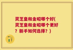 灵芝皇和金昭哪个好(灵芝皇和金昭哪个更好？新手如何选择？)