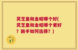 灵芝皇和金昭哪个好(灵芝皇和金昭哪个更好？新手如何选择？)