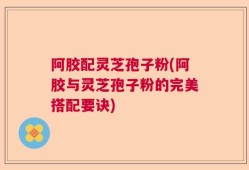 阿胶配灵芝孢子粉(阿胶与灵芝孢子粉的完美搭配要诀)