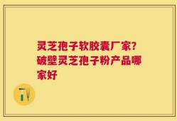 灵芝孢子软胶囊厂家？破壁灵芝孢子粉产品哪家好