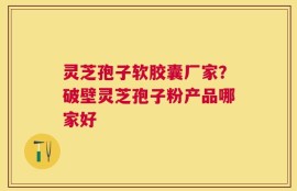 灵芝孢子软胶囊厂家？破壁灵芝孢子粉产品哪家好