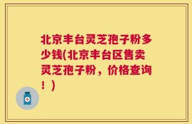 北京丰台灵芝孢子粉多少钱(北京丰台区售卖灵芝孢子粉，价格查询！)