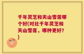 千年灵芝和天山雪莲哪个好(对比千年灵芝和天山雪莲，哪种更好？)