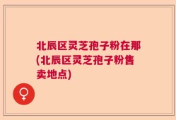北辰区灵芝孢子粉在那(北辰区灵芝孢子粉售卖地点)