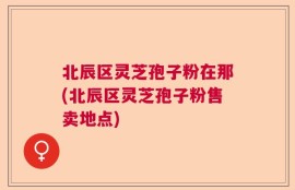 北辰区灵芝孢子粉在那(北辰区灵芝孢子粉售卖地点)