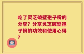 吃了灵芝破壁孢子粉的分享？分享灵芝破壁孢子粉的功效和使用心得？