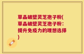 草晶破壁灵芝孢子粉(草晶破壁灵芝孢子粉：提升免疫力的理想选择)