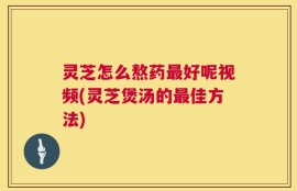 灵芝怎么熬药最好呢视频(灵芝煲汤的最佳方法)