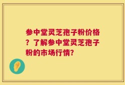 参中堂灵芝孢子粉价格？了解参中堂灵芝孢子粉的市场行情？