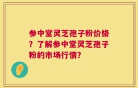 参中堂灵芝孢子粉价格？了解参中堂灵芝孢子粉的市场行情？