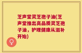 芝声堂灵芝孢子油(芝声堂推出高品质灵芝孢子油，护理健康从滋补开始)