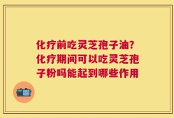 化疗前吃灵芝孢子油？化疗期间可以吃灵芝孢子粉吗能起到哪些作用