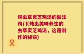 炖虫草灵芝鸡汤的做法窍门(炖出美味养生的虫草灵芝鸡汤，这是制作的秘诀)