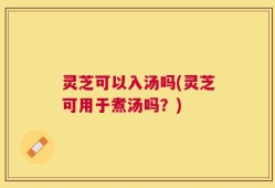 灵芝可以入汤吗(灵芝可用于煮汤吗？)