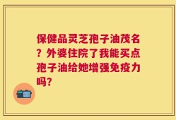 保健品灵芝孢子油茂名？外婆住院了我能买点孢子油给她增强免疫力吗？