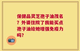 保健品灵芝孢子油茂名？外婆住院了我能买点孢子油给她增强免疫力吗？