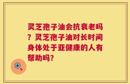 灵芝孢子油会抗衰老吗？灵芝孢子油对长时间身体处于亚健康的人有帮助吗？