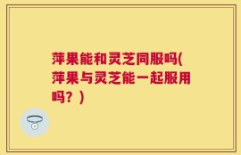 萍果能和灵芝同服吗(萍果与灵芝能一起服用吗？)