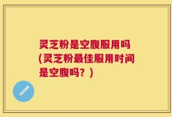 灵芝粉是空腹服用吗 (灵芝粉最佳服用时间是空腹吗？)