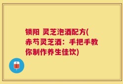 锁阳 灵芝泡酒配方(赤芍灵芝酒：手把手教你制作养生佳饮)