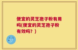 便宜的灵芝孢子粉有用吗(便宜的灵芝孢子粉有效吗？)