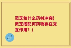 灵芝和什么药材冲突(灵芝搭配何药物存在交互作用？)