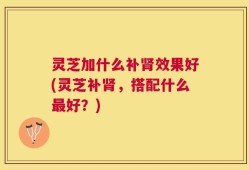 灵芝加什么补肾效果好(灵芝补肾，搭配什么最好？)