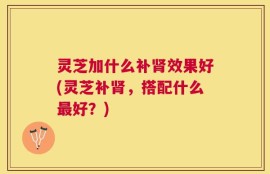 灵芝加什么补肾效果好(灵芝补肾，搭配什么最好？)