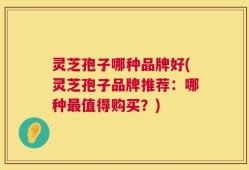 灵芝孢子哪种品牌好(灵芝孢子品牌推荐：哪种最值得购买？)