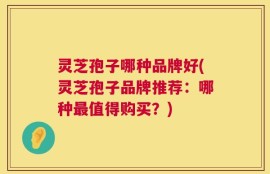 灵芝孢子哪种品牌好(灵芝孢子品牌推荐：哪种最值得购买？)