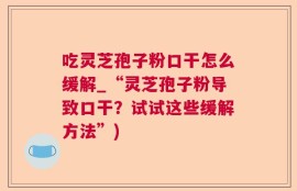 吃灵芝孢子粉口干怎么缓解_“灵芝孢子粉导致口干？试试这些缓解方法”)