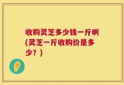 收购灵芝多少钱一斤啊(灵芝一斤收购价是多少？)