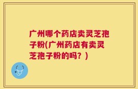 广州哪个药店卖灵芝孢子粉(广州药店有卖灵芝孢子粉的吗？)
