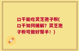 口干能吃灵芝孢子粉(口干如何缓解？灵芝孢子粉可做好帮手！)