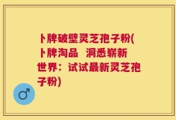 卜牌破壁灵芝孢子粉(卜牌淘品  洞悉崭新世界：试试最新灵芝孢子粉)