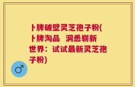 卜牌破壁灵芝孢子粉(卜牌淘品  洞悉崭新世界：试试最新灵芝孢子粉)